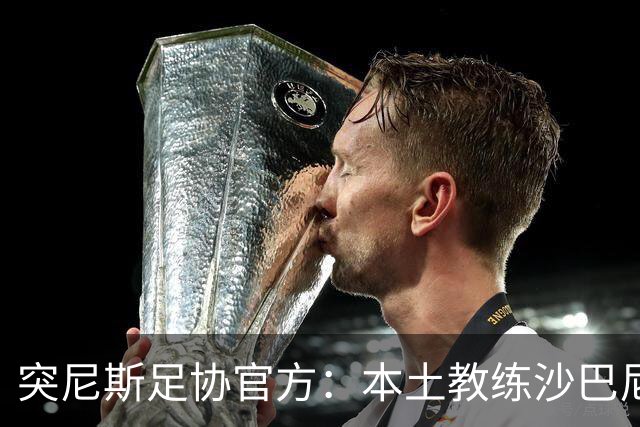 突尼斯足协官方：本土教练沙巴尼出任国家队主帅，双方签4年
